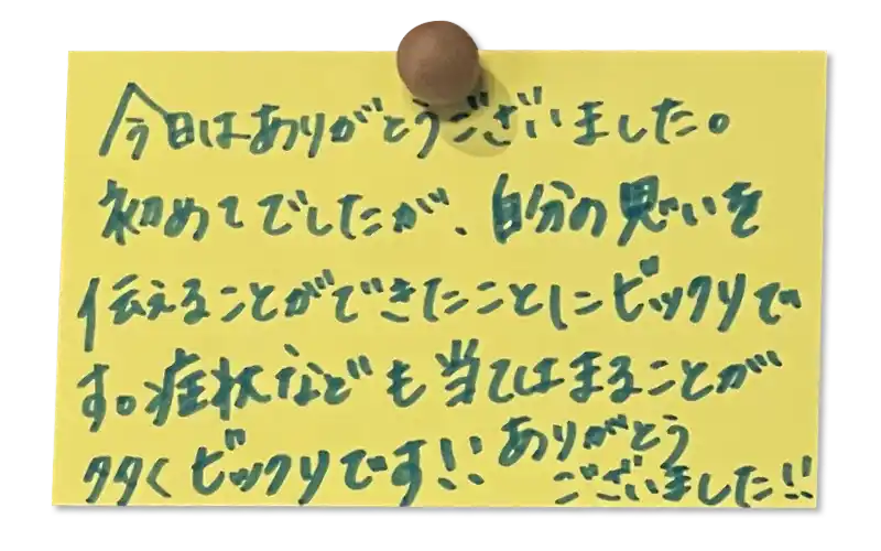 今日はありがとうございました。初めてでしたが、自分の気持ちを伝えることができたことにビックリです。症状なども当てはまることが多くビックリです！！
ありがとうございました！