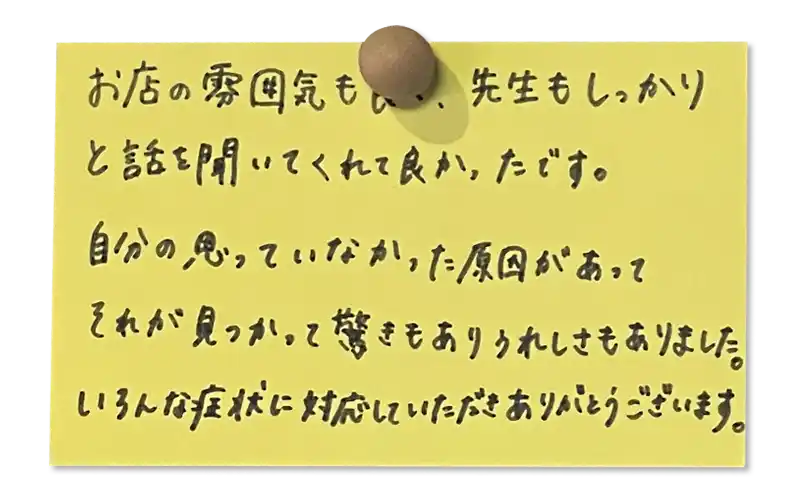 お店の雰囲気も良く、先生もしっかりと話を聞いてくれてよかったです。自分の思っていなかった原因があってそれが見つかって驚きもありうれしさもありました。<br><br>
いろんな症状に対応していただきありがとうございます