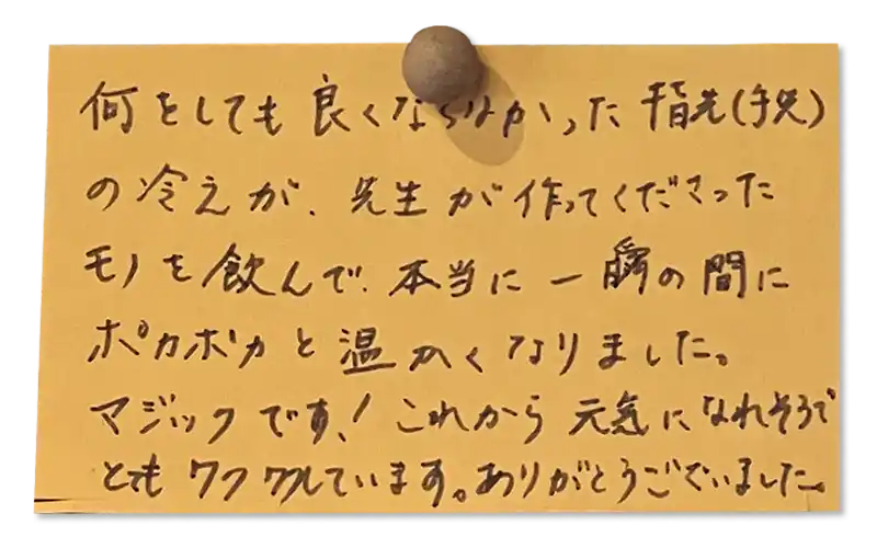 何をしても良くならなかった指先(手先)の冷えが、先生が作ってくださったモノを飲んで、本当に一瞬の間にポカポカと温かくなりました。<br><br>
マジックです！これから元気になれそうでとてもワクワクしています。ありがとうございました。