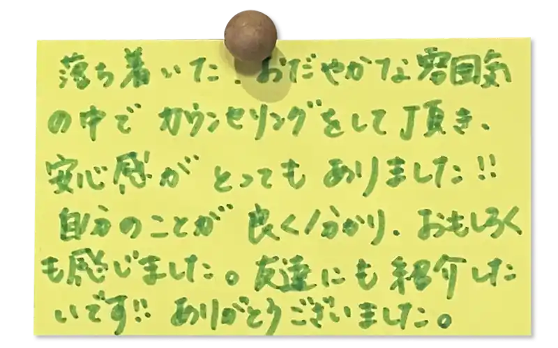 落ち着いたおだやかな雰囲気 の中でカウンセリングをして頂き、安心感がとってもありました！！自分のことが良く分かり、おもしろくも感じました。
友達にも紹介したいです！！ありがとうございました。