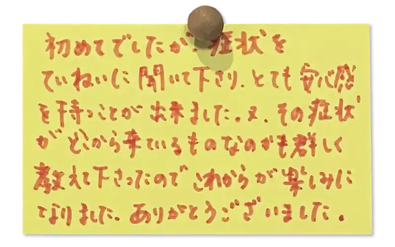 初めてでしたが、症状をていねいに聞いて下さり、とても安心感を持つことが出来ました。又、その症状 どこから来ているものなのかも群しく教えて下さったので
これからが楽しみになりました。ありがとうございました。