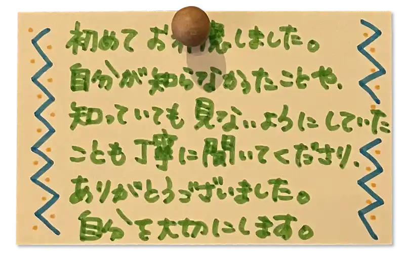 初めてお邪魔しました。自分が知らなかったことや、知っていても見ないようにしていたことも丁寧に聞いてくださりありがとうございました。 自分を大切にします。