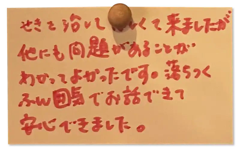 せきを治してほしくて来ましたが、他にも問題があることがわかってよかったです。落ちつくふん囲気でお話できて安心できました。