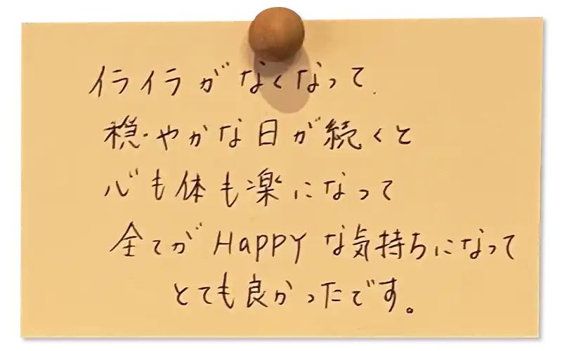 イライラがなくなって穏やかな日が続くと心も体も楽になって全てがHappyな気持ちになって とても良かったです。