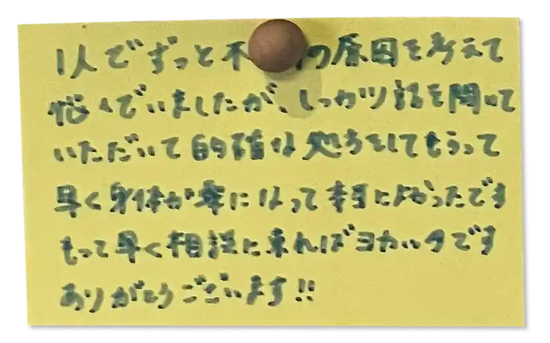 1人でずっと不調の原因を考えて 悩んでいましたが、しっかり話を聞いていただいて的確な処方をしてもらって早く身体が楽になって本当によかったです。
もっと早く相談に来ればヨカッタです。ありがとうございます！！