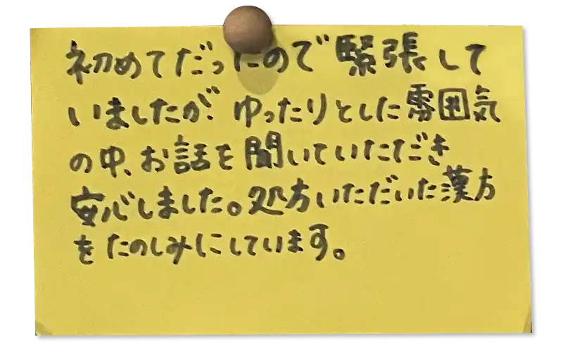 初めてだったので緊張していましたが、ゆったりとした雰囲気 の中、お話を聞いていただき安心しました。処方いただいた漢方をたのしみにしています。