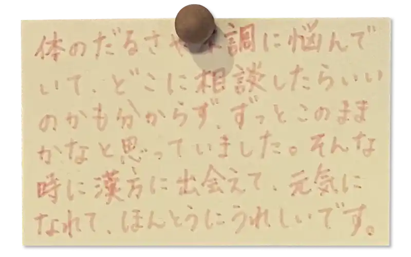 体のだるさや不調に悩んで いて、どこに相談したらいいのかも分からず、ずっとこのままかなと思っていました。
そんな時に漢方に出会えて、元気になれて、ほんとうにうれしいです。