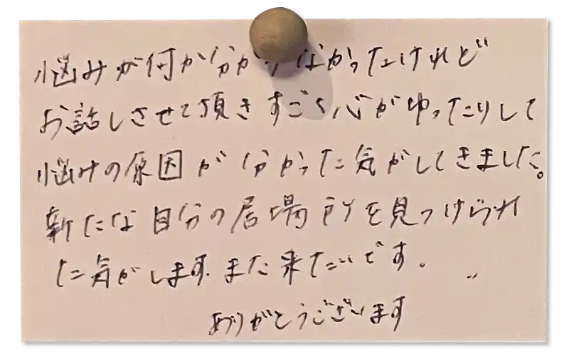 悩みが何か分からなかったけれどお話しさせて頂きすごく心がゆったりして悩みの原因が分かった気がしてきました。<br><br>
新たな自分の居場所を見つけられた気がします。また来たいです。ありがとうございます