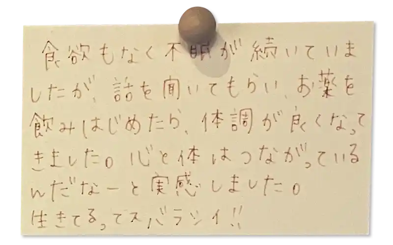 食欲もなく不眠が続いていましたが、話を聞いてもらいお薬を飲みはじめたら、体調が良くなってきました。心と体はつながっているんだなーと実感しました。<br>
生きてるってスバラシイ！！