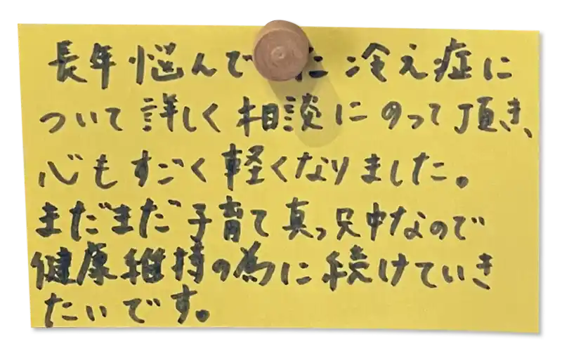 長年悩んでいた冷え症について詳しく相談にのって頂き、 心もすごく軽くなりました。<br>
まだまだ子育て真っ只中なので健康維持の為に続けていき たいです。