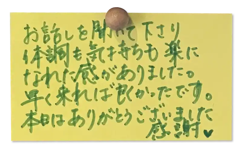 お話しを聞いて下さり体調も気持ちも楽になれた感がありました。 <br>
早く来れば良くかったです。 本日はありがとうございました<br>
感謝♥