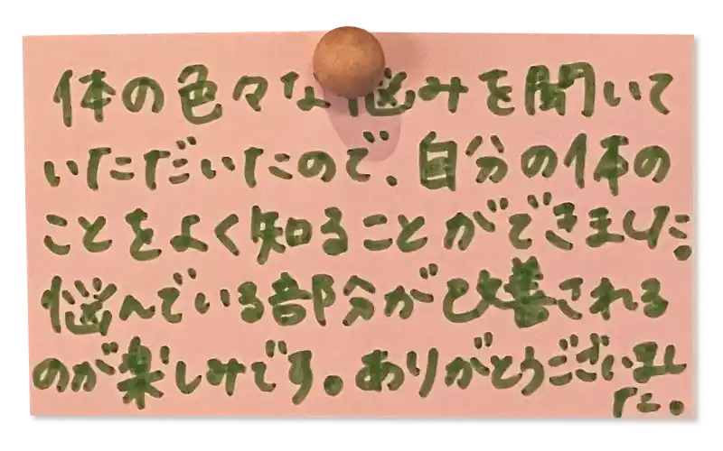 体の色々な悩みを聞いていただいたので、自分の体のことをよく知ることができました。<br>
 悩んでいる部分が改善されるのが楽しみです。<br> ありがとうございました。