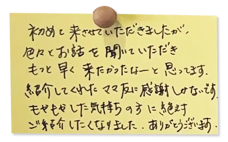 初めて来させていただきましたが、色々とお話を聞いていただきもっと早く来たかったなーと思ってます。<br><br>
紹介してくれたママ友に感謝しかないです。<br>
もやもやした気持ちの方に絶対ご紹介したくなりました。<br>
ありがとうございます。